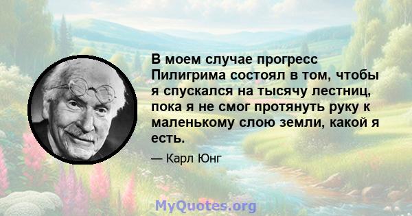 В моем случае прогресс Пилигрима состоял в том, чтобы я спускался на тысячу лестниц, пока я не смог протянуть руку к маленькому слою земли, какой я есть.