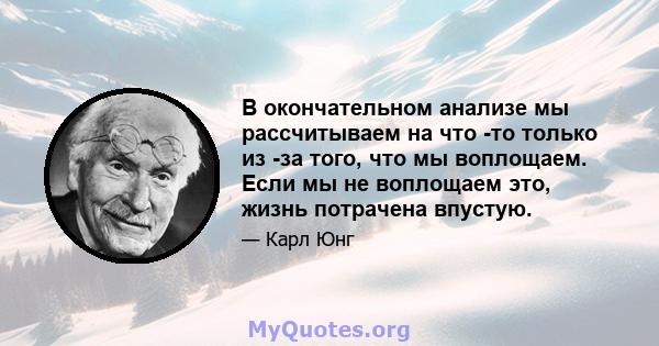 В окончательном анализе мы рассчитываем на что -то только из -за того, что мы воплощаем. Если мы не воплощаем это, жизнь потрачена впустую.