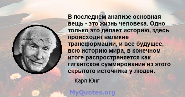 В последнем анализе основная вещь - это жизнь человека. Одно только это делает историю, здесь происходят великие трансформации, и все будущее, всю историю мира, в конечном итоге распространяется как гигантское