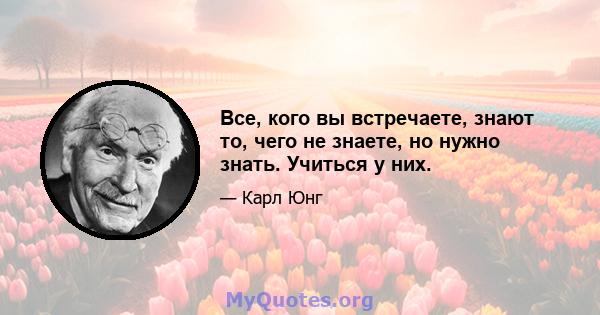 Все, кого вы встречаете, знают то, чего не знаете, но нужно знать. Учиться у них.