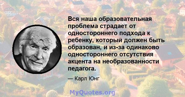 Вся наша образовательная проблема страдает от одностороннего подхода к ребенку, который должен быть образован, и из-за одинаково одностороннего отсутствия акцента на необразованности педагога.