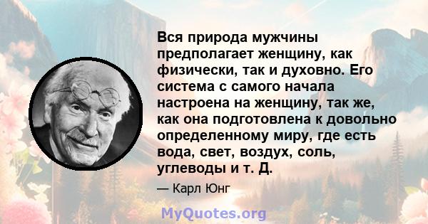 Вся природа мужчины предполагает женщину, как физически, так и духовно. Его система с самого начала настроена на женщину, так же, как она подготовлена ​​к довольно определенному миру, где есть вода, свет, воздух, соль,