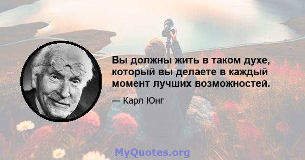 Вы должны жить в таком духе, который вы делаете в каждый момент лучших возможностей.