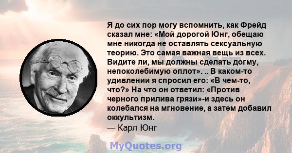 Я до сих пор могу вспомнить, как Фрейд сказал мне: «Мой дорогой Юнг, обещаю мне никогда не оставлять сексуальную теорию. Это самая важная вещь из всех. Видите ли, мы должны сделать догму, непоколебимую оплот». .. В