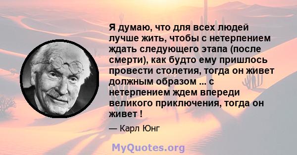 Я думаю, что для всех людей лучше жить, чтобы с нетерпением ждать следующего этапа (после смерти), как будто ему пришлось провести столетия, тогда он живет должным образом ... с нетерпением ждем впереди великого