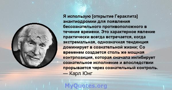 Я использую [открытие Гераклита] энантиодромии для появления бессознательного противоположного в течение времени. Это характерное явление практически всегда встречается, когда экстремальная, однозначная тенденция