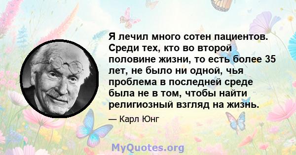 Я лечил много сотен пациентов. Среди тех, кто во второй половине жизни, то есть более 35 лет, не было ни одной, чья проблема в последней среде была не в том, чтобы найти религиозный взгляд на жизнь.