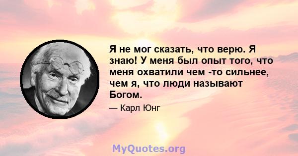 Я не мог сказать, что верю. Я знаю! У меня был опыт того, что меня охватили чем -то сильнее, чем я, что люди называют Богом.