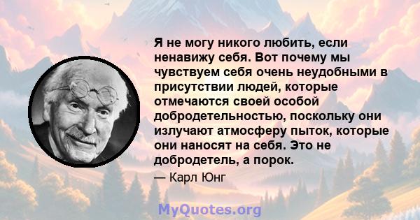 Я не могу никого любить, если ненавижу себя. Вот почему мы чувствуем себя очень неудобными в присутствии людей, которые отмечаются своей особой добродетельностью, поскольку они излучают атмосферу пыток, которые они