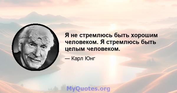 Я не стремлюсь быть хорошим человеком. Я стремлюсь быть целым человеком.