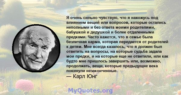 Я очень сильно чувствую, что я нахожусь под влиянием вещей или вопросов, которые остались неполными и без ответа моими родителями, бабушкой и дедушкой и более отдаленными предками. Часто кажется, что в семье была