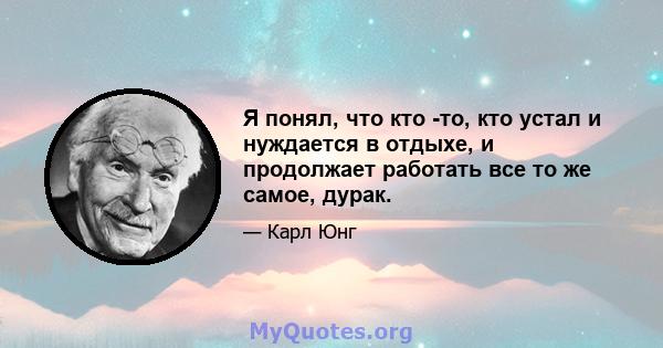 Я понял, что кто -то, кто устал и нуждается в отдыхе, и продолжает работать все то же самое, дурак.