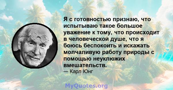 Я с готовностью признаю, что испытываю такое большое уважение к тому, что происходит в человеческой душе, что я боюсь беспокоить и искажать молчаливую работу природы с помощью неуклюжих вмешательств.