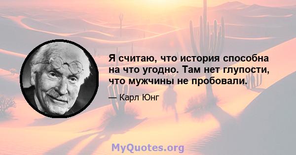 Я считаю, что история способна на что угодно. Там нет глупости, что мужчины не пробовали.