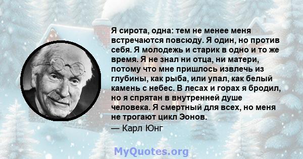 Я сирота, одна: тем не менее меня встречаются повсюду. Я один, но против себя. Я молодежь и старик в одно и то же время. Я не знал ни отца, ни матери, потому что мне пришлось извлечь из глубины, как рыба, или упал, как