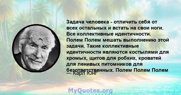 Задача человека - отличить себя от всех остальных и встать на свои ноги. Все коллективные идентичности. Полем Полем мешать выполнению этой задачи. Такие коллективные идентичности являются костылями для хромых, щитов для 