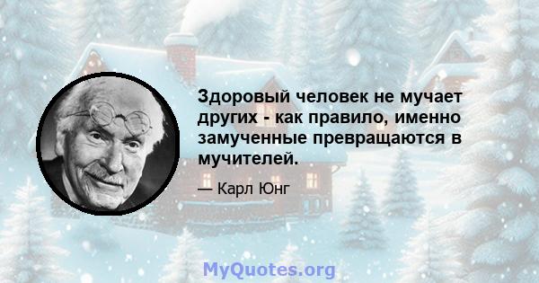 Здоровый человек не мучает других - как правило, именно замученные превращаются в мучителей.