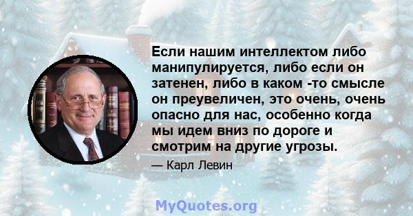 Если нашим интеллектом либо манипулируется, либо если он затенен, либо в каком -то смысле он преувеличен, это очень, очень опасно для нас, особенно когда мы идем вниз по дороге и смотрим на другие угрозы.