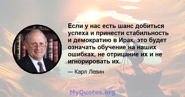 Если у нас есть шанс добиться успеха и принести стабильность и демократию в Ирак, это будет означать обучение на наших ошибках, не отрицание их и не игнорировать их.