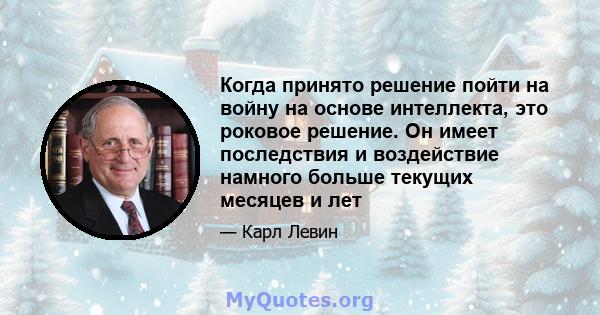 Когда принято решение пойти на войну на основе интеллекта, это роковое решение. Он имеет последствия и воздействие намного больше текущих месяцев и лет