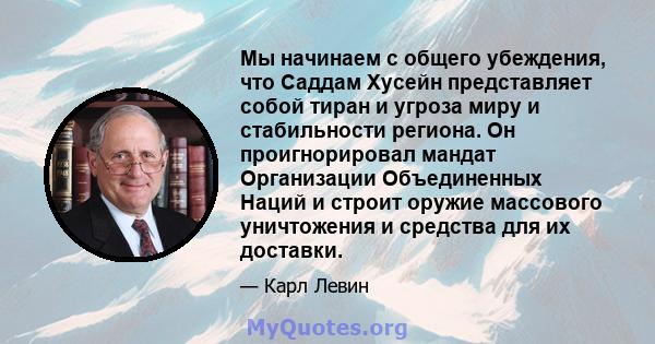 Мы начинаем с общего убеждения, что Саддам Хусейн представляет собой тиран и угроза миру и стабильности региона. Он проигнорировал мандат Организации Объединенных Наций и строит оружие массового уничтожения и средства