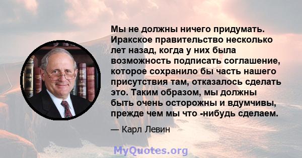 Мы не должны ничего придумать. Иракское правительство несколько лет назад, когда у них была возможность подписать соглашение, которое сохранило бы часть нашего присутствия там, отказалось сделать это. Таким образом, мы