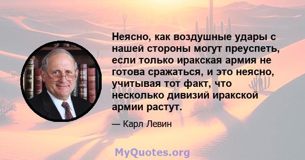 Неясно, как воздушные удары с нашей стороны могут преуспеть, если только иракская армия не готова сражаться, и это неясно, учитывая тот факт, что несколько дивизий иракской армии растут.