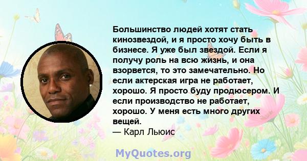 Большинство людей хотят стать кинозвездой, и я просто хочу быть в бизнесе. Я уже был звездой. Если я получу роль на всю жизнь, и она взорвется, то это замечательно. Но если актерская игра не работает, хорошо. Я просто