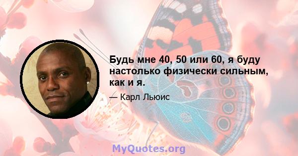 Будь мне 40, 50 или 60, я буду настолько физически сильным, как и я.