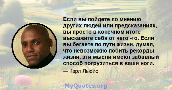 Если вы пойдете по мнению других людей или предсказаниях, вы просто в конечном итоге выскажите себя от чего -то. Если вы бегаете по пути жизни, думая, что невозможно побить рекорды жизни, эти мысли имеют забавный способ 