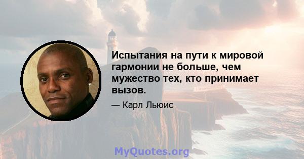 Испытания на пути к мировой гармонии не больше, чем мужество тех, кто принимает вызов.