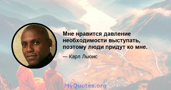 Мне нравится давление необходимости выступать, поэтому люди придут ко мне.