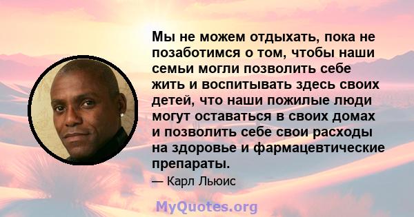 Мы не можем отдыхать, пока не позаботимся о том, чтобы наши семьи могли позволить себе жить и воспитывать здесь своих детей, что наши пожилые люди могут оставаться в своих домах и позволить себе свои расходы на здоровье 