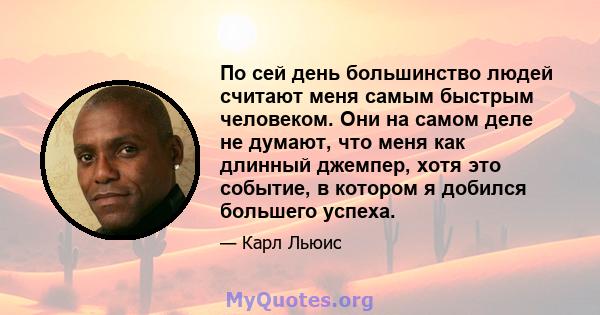 По сей день большинство людей считают меня самым быстрым человеком. Они на самом деле не думают, что меня как длинный джемпер, хотя это событие, в котором я добился большего успеха.