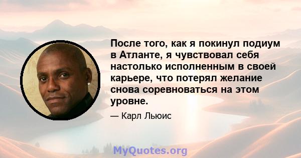 После того, как я покинул подиум в Атланте, я чувствовал себя настолько исполненным в своей карьере, что потерял желание снова соревноваться на этом уровне.