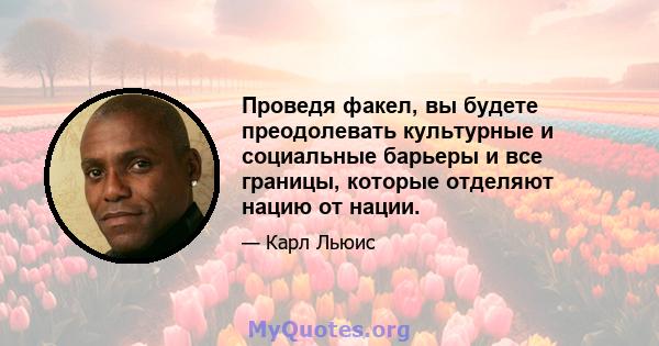 Проведя факел, вы будете преодолевать культурные и социальные барьеры и все границы, которые отделяют нацию от нации.