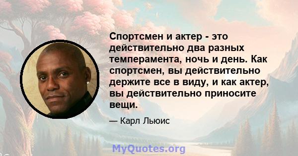 Спортсмен и актер - это действительно два разных темперамента, ночь и день. Как спортсмен, вы действительно держите все в виду, и как актер, вы действительно приносите вещи.