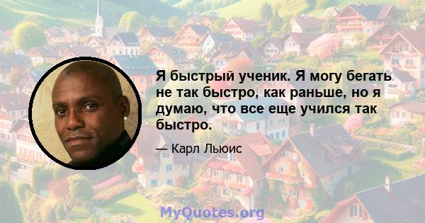 Я быстрый ученик. Я могу бегать не так быстро, как раньше, но я думаю, что все еще учился так быстро.