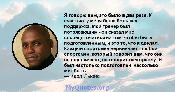 Я говорю вам, это было в два раза. К счастью, у меня была большая поддержка. Мой тренер был потрясающим - он сказал мне сосредоточиться на том, чтобы быть подготовленным, и это то, что я сделал. Каждый спортсмен