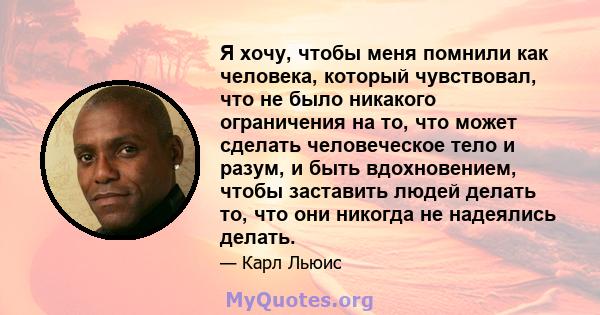 Я хочу, чтобы меня помнили как человека, который чувствовал, что не было никакого ограничения на то, что может сделать человеческое тело и разум, и быть вдохновением, чтобы заставить людей делать то, что они никогда не