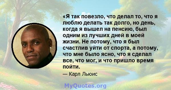 «Я так повезло, что делал то, что я люблю делать так долго, но день, когда я вышел на пенсию, был одним из лучших дней в моей жизни. Не потому, что я был счастлив уйти от спорта, а потому, что мне было ясно, что я