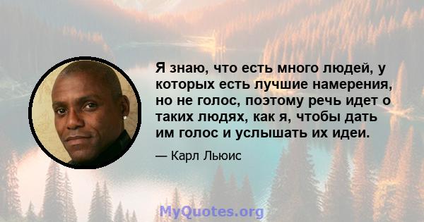 Я знаю, что есть много людей, у которых есть лучшие намерения, но не голос, поэтому речь идет о таких людях, как я, чтобы дать им голос и услышать их идеи.