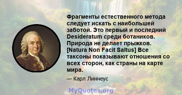 Фрагменты естественного метода следует искать с наибольшей заботой. Это первый и последний Desideratum среди ботаников. Природа не делает прыжков. [Natura Non Facit Saltus] Все таксоны показывают отношения со всех