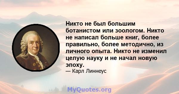 Никто не был большим ботанистом или зоологом. Никто не написал больше книг, более правильно, более методично, из личного опыта. Никто не изменил целую науку и не начал новую эпоху.