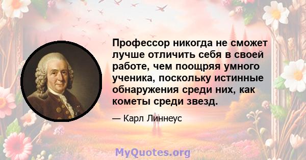 Профессор никогда не сможет лучше отличить себя в своей работе, чем поощряя умного ученика, поскольку истинные обнаружения среди них, как кометы среди звезд.