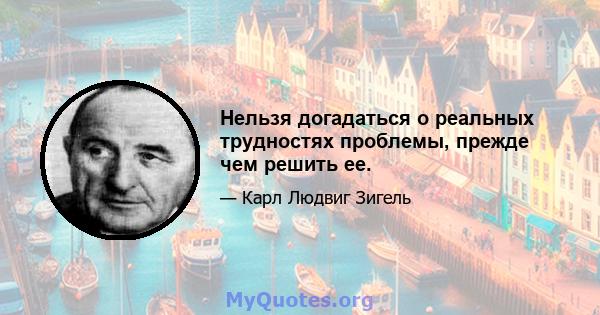 Нельзя догадаться о реальных трудностях проблемы, прежде чем решить ее.