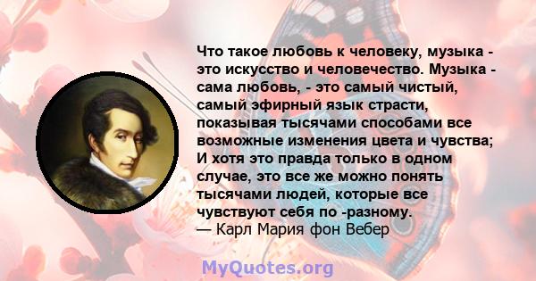 Что такое любовь к человеку, музыка - это искусство и человечество. Музыка - сама любовь, - это самый чистый, самый эфирный язык страсти, показывая тысячами способами все возможные изменения цвета и чувства; И хотя это