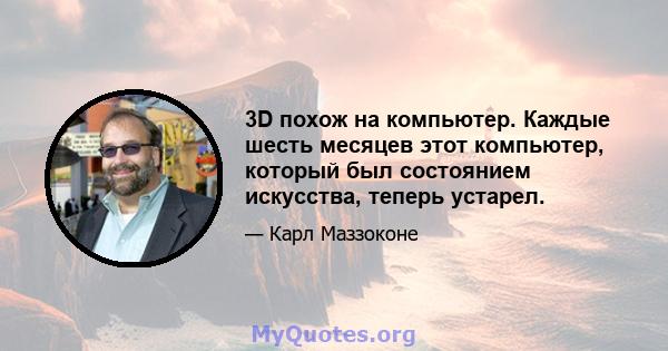 3D похож на компьютер. Каждые шесть месяцев этот компьютер, который был состоянием искусства, теперь устарел.