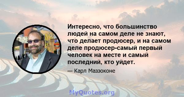 Интересно, что большинство людей на самом деле не знают, что делает продюсер, и на самом деле продюсер-самый первый человек на месте и самый последний, кто уйдет.