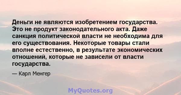 Деньги не являются изобретением государства. Это не продукт законодательного акта. Даже санкция политической власти не необходима для его существования. Некоторые товары стали вполне естественно, в результате